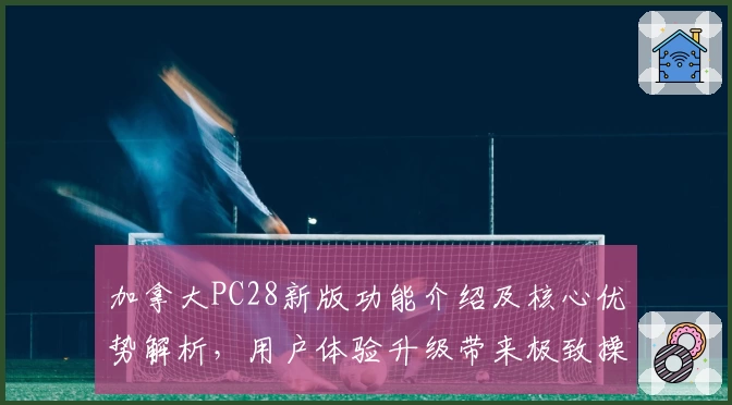 加拿大PC28新版功能介绍及核心优势解析，用户体验升级带来极致操作感受