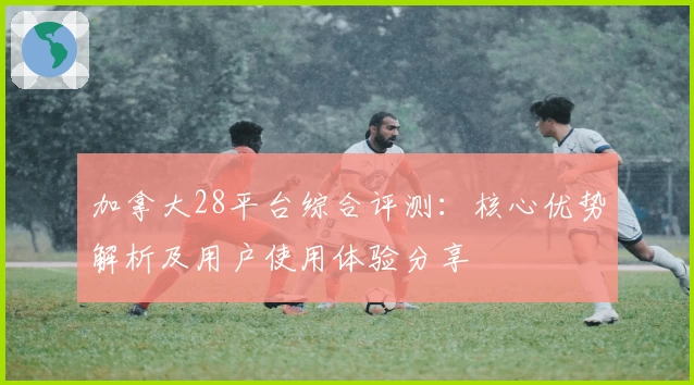 加拿大28平台综合评测：核心优势解析及用户使用体验分享